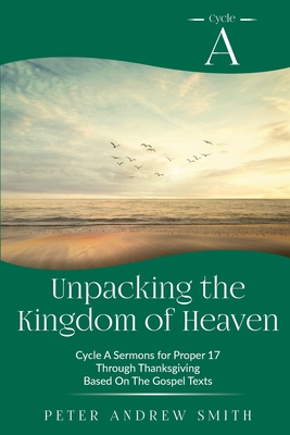 Unpacking the Kingdom of Heaven: Cycle A Sermons Based on the Gospel Texts for Proper 17 through Thanksgiving By Peter A. Smith Cover Image