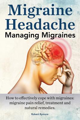 Migraine Headache. Managing Migraines. How to Effectively Cope with Migraines: Migraine Pain Relief, Treatment and Natural Remedies. By Robert Rymore Cover Image