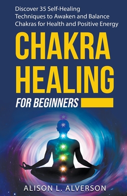 Chakra Healing For Beginners: Discover 35 Self-Healing Techniques to Awaken and Balance Chakras for Health and Positive Energy By Alison L. Alverson Cover Image
