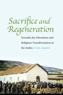 Sacrifice and Regeneration: Seventh-day Adventism and Religious Transformation in the Andes By Yael Mabat Cover Image