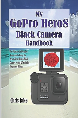 My GoPro Hero8 Black Camera Handbook: The Ultimate Self-Guided Approach to Using the New GoPro Hero 8 Black Camera + Tips & Tricks for Beginners & Pro By Chris Jake Cover Image