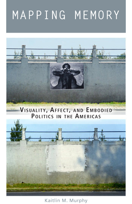 Mapping Memory: Visuality, Affect, and Embodied Politics in the Americas By Kaitlin M. Murphy Cover Image