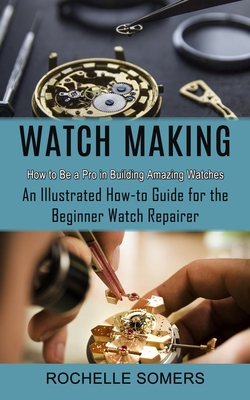 Watch Making: How to Be a Pro in Building Amazing Watches (An Illustrated How-to Guide for the Beginner Watch Repairer) Cover Image