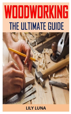 Woodworking the Ultimate Guide: Discover the complete guides on everything you need to know about woodworking Cover Image