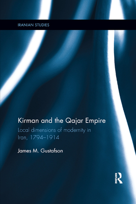Kirman and the Qajar Empire: Local Dimensions of Modernity in Iran, 1794-1914 (Iranian Studies) By James Gustafson Cover Image