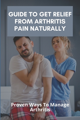 Guide To Get Relief From Arthritis Pain Naturally: Proven Ways To Manage Arthritis: Reduce The Pain Of Arthritis Cover Image