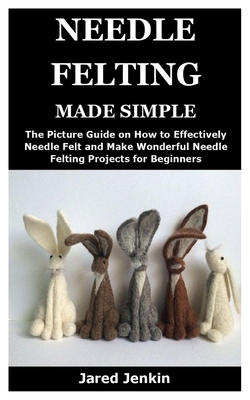 Needle Felting Made Simple: The Picture Guide on How to Effectively Needle Felt and Make Wonderful Needle Felting Projects for Beginners By Jared Jenkin Cover Image
