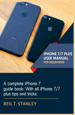 iPHONE 7/7 PLUS USER MANUAL FOR BEGINNERS: A complete iPhone 7 guide book; With all iPhone 7/7 plus tips and tricks By Reil T. Stanley Cover Image