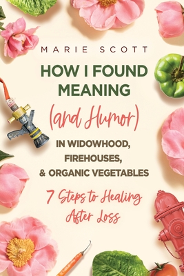 How I Found Meaning (And Humor) In Widowhood, Firehouses, & Organic Vegetables: 7 Steps to Healing After Loss Cover Image