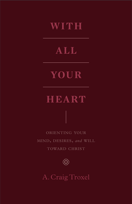 With All Your Heart: Orienting Your Mind, Desires, and Will Toward Christ By A. Craig Troxel Cover Image