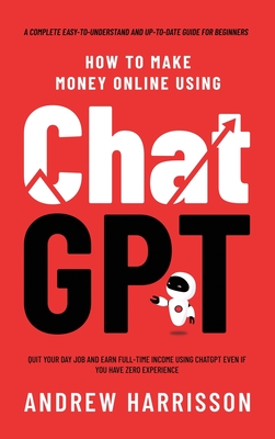 How to Make Money Online Using ChatGPT: Quit Your Day Job and Earn Full-Time Income Using ChatGPT Even if You Have Zero Experience (A Complete Easy-to Cover Image