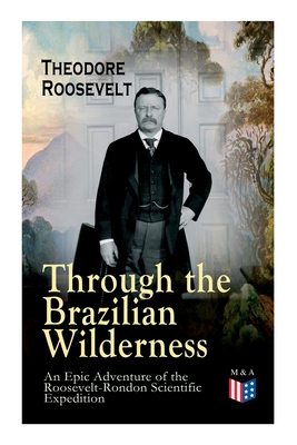 Through the Brazilian Wilderness - An Epic Adventure of the Roosevelt-Rondon Scientific Expedition: Organization and Members of the Expedition, Cooperation With the Brazilian Government, Travel to Paraguay, Adventures in Brazilian Forests, Plants and Animals of South America By Theodore Roosevelt Cover Image