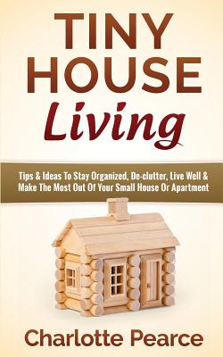 Tiny House Living: Tips & Ideas To Stay Organized, De-clutter, Live Well & Make The Most Out Of Your Small House Or Apartment By Charlotte Pearce Cover Image