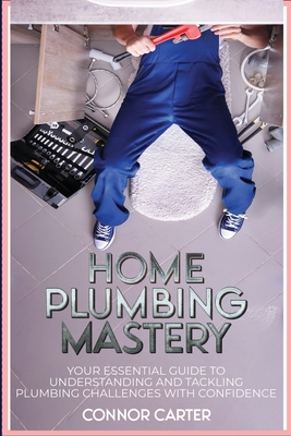 Home Plumbing Mastery: Your Essential Guide to Understanding and Tackling Plumbing Challenges with Confidence Cover Image