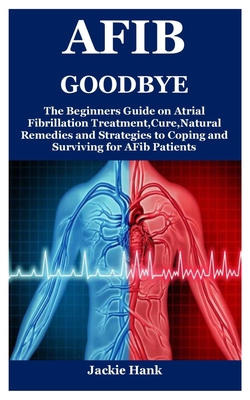 Afib Goodbye: The Beginners Guide on Atrial Fibrillation Treatment, Cure, Natural Remedies and Strategies to Coping and Surviving fo Cover Image