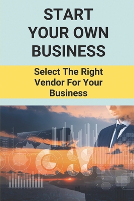 Start Your Own Business: Select The Right Vendor For Your Business: Select The Right Vendor For Your Business Cover Image