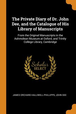 The Private Diary of Dr. John Dee, and the Catalogue of His Library of Manuscripts: From the Original Manuscripts in the Ashmolean Museum at Oxford, a Cover Image