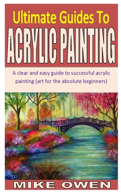 Ultimate Guides to Acrylic Painting: A clear and easy guide to successful acrylic painting (art for the absolute beginners) By Mike Owen Cover Image