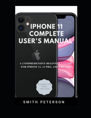 Iphone 11 Complete User's Manual: A Comprehensive Beginner's Guide For Iphone 11, 11 Pro, And Pro Max (Including Advanced Tips, Tricks & Hacks) By Smith Peterson Cover Image