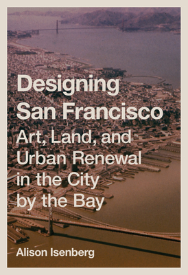 Designing San Francisco: Art, Land, and Urban Renewal in the City by the Bay By Alison Isenberg Cover Image