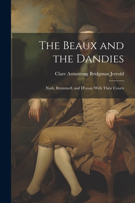 The Beaux and the Dandies: Nash, Brummell, and D'orsay With Their Courts By Clare Armstrong Bridgman Jerrold Cover Image