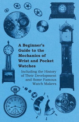 A Beginner's Guide to the Mechanics of Wrist and Pocket Watches - Including the History of Their Development and Some Famous Watch Makers Cover Image