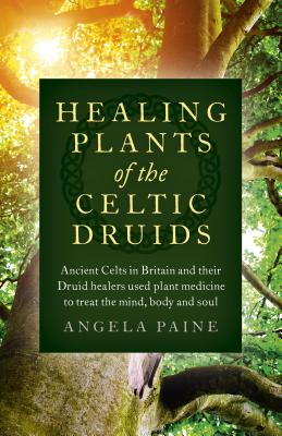 Healing Plants of the Celtic Druids: Ancient Celts in Britain and Their Druid Healers Used Plant Medicine to Treat the Mind, Body and Soul