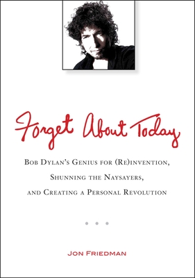 Forget About Today: Bob Dylan’s Genius for (Re)invention, Shunning the Naysayers, and Creating a Per sonal Revolution