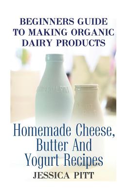 Beginners Guide To Making Organic Dairy Products: Homemade Cheese, Butter And Yogurt Recipes Cover Image