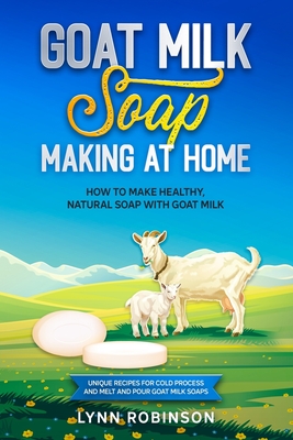 Goat Milk Soap Making at Home: How to Make Healthy, Natural Soap with Goat Milk - Unique Recipes for Cold Process and Melt and Pour Goat Milk Soaps Cover Image
