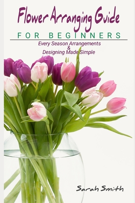 Flower Arranging Guide For Beginners: Every Season Arrangements And Designing Made Simple Cover Image