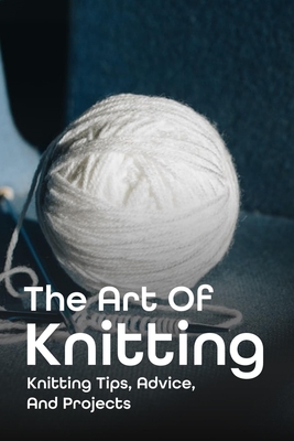 The Art Of Knitting: Knitting Tips, Advice, And Projects: Knitting Tips And Easy Knitting Techniques Cover Image