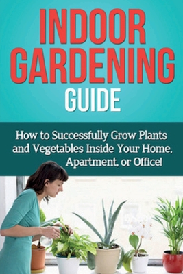 Indoor Gardening Guide: How to successfully grow plants and vegetables inside your home, apartment, or office! Cover Image