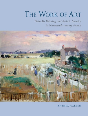 The Work of Art: Plein Air Painting and Artistic Identity in Nineteenth-Century France By Anthea Callen Cover Image