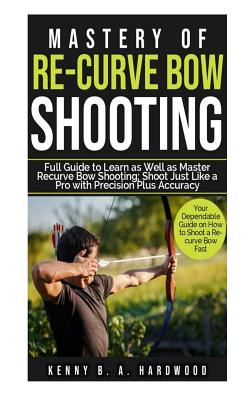 Mastery of Re-curve Bow Shooting: Full Guide to Learn as Well as Master Re-curve Bow Shooting; Shoot Just Like a Pro with Precision Plus Accuracy Cover Image
