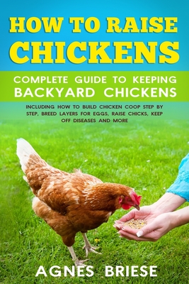 How To Raise Chickens Complete Guide To Keeping backyard Chickens: Including How To Build Chicken Coop Step by Step, Breed Layers For Eggs, Raise Chic By Agnes Briese Cover Image