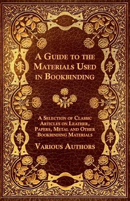 A Guide to the Materials Used in Bookbinding - A Selection of Classic Articles on Leather, Papers, Metal and Other Bookbinding Materials By Various Cover Image