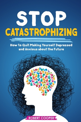 Stop Catastrophizing How To Quit Making Yourself Depressed And Anxious Stop Catastrophizing How To Quit Making Yourself Depressed And Anxious