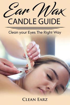 Ear Wax Candles: Learn How To Remove Eax Wax With Ear Wax Candles, Natural Parrafin Candles And Other Methods To Keeping Your Ears Clea