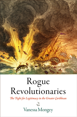 Rogue Revolutionaries: The Fight for Legitimacy in the Greater Caribbean (Early American Studies) By Vanessa Mongey Cover Image