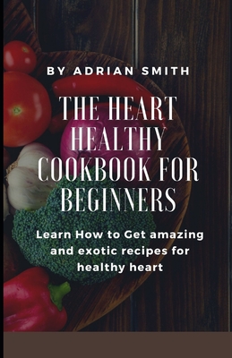 The Heart Healthy Cookbook for Beginners: Learn How to Get amazing and exotic recipes for healthy heart By Adrian Smith Cover Image