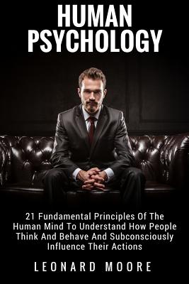 Human Psychology: 21 Fundamental Principles Of The Human Mind To Understand How People Think And Behave And Subconsciously Influence The