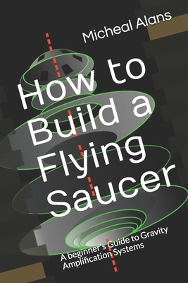 How to Build a Flying Saucer: A beginner's Guide to Gravity Amplification Systems Cover Image