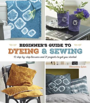 A Beginner's Guide to Dyeing and Sewing: 12 Step-By-Step Lessons and 21 Projects To Get You Started By Clementine Lubin Cover Image
