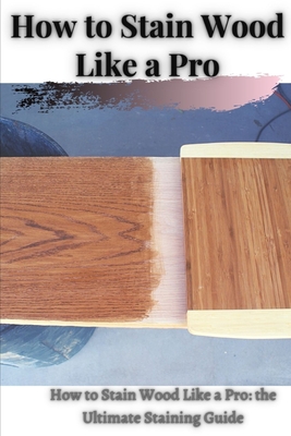 How tо Stain Wood Like а Pro: How tо Stain Wood Like а Pro: thе Ultimate Staining Guide Cover Image