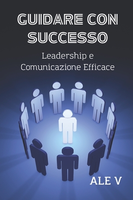 Guidare Con Successo: Leadership E Comunicazione Efficace (Comunicazione Efficace Per Tutti: Come Parlare in Pubblico E Persuadere Con I Segreti Della Comunica)