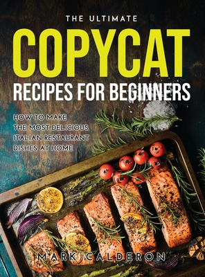 The Ultimate Copycat Recipes for Beginners: How to Make the Most Delicious Italian Restaurant Dishes at Home By Mark Calderon Cover Image