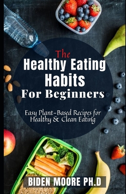 The Healthy Eating Habits For Beginners: Easy Plant-Based Recipes for Healthy & Clean Eating By Biden Moore Ph. D. Cover Image