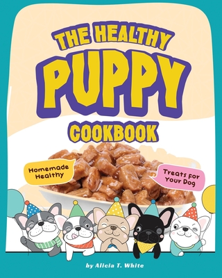 The Healthy Puppy Cookbook: Homemade Healthy Treats for Your Dog By Alicia T. White Cover Image