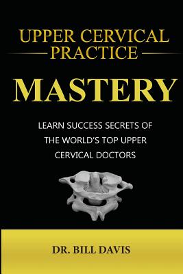 Upper Cervical Practice Mastery: Learn Success Secrets of the Worlds Top Upper Cervical Doctors Cover Image